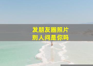 发朋友圈照片别人问是你吗