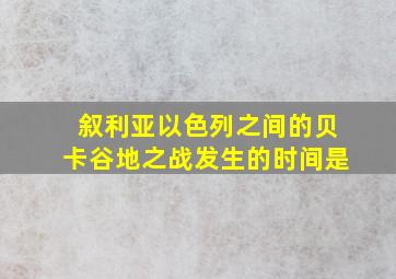 叙利亚以色列之间的贝卡谷地之战发生的时间是