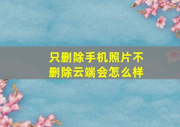 只删除手机照片不删除云端会怎么样