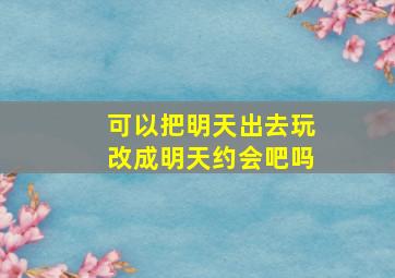 可以把明天出去玩改成明天约会吧吗