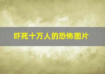 吓死十万人的恐怖图片