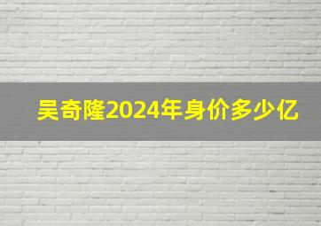 吴奇隆2024年身价多少亿