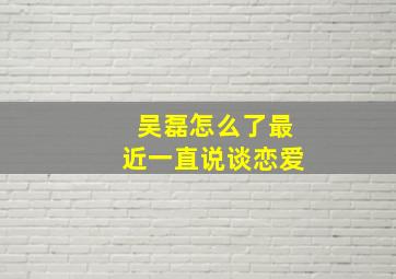 吴磊怎么了最近一直说谈恋爱