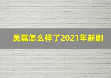 吴磊怎么样了2021年新剧