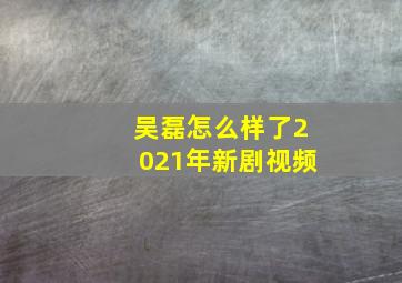 吴磊怎么样了2021年新剧视频