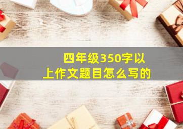 四年级350字以上作文题目怎么写的