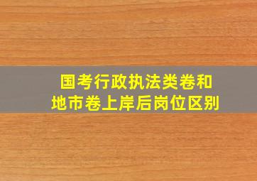 国考行政执法类卷和地市卷上岸后岗位区别