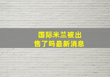 国际米兰被出售了吗最新消息