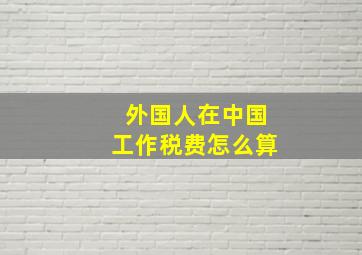 外国人在中国工作税费怎么算