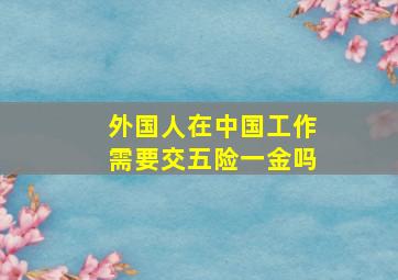 外国人在中国工作需要交五险一金吗