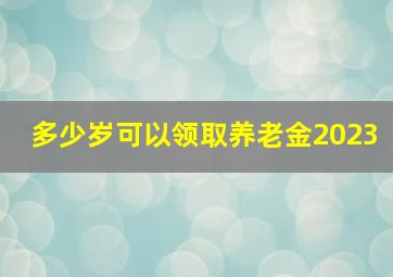 多少岁可以领取养老金2023