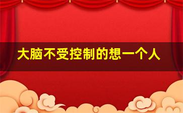 大脑不受控制的想一个人