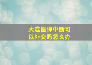 大连医保中断可以补交吗怎么办