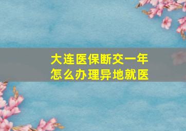 大连医保断交一年怎么办理异地就医