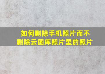 如何删除手机照片而不删除云图库照片里的照片