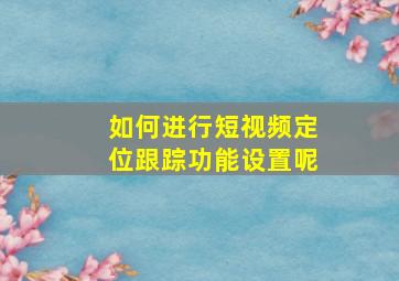 如何进行短视频定位跟踪功能设置呢