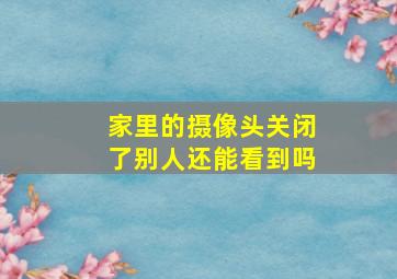 家里的摄像头关闭了别人还能看到吗