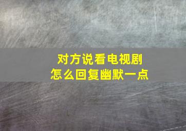 对方说看电视剧怎么回复幽默一点