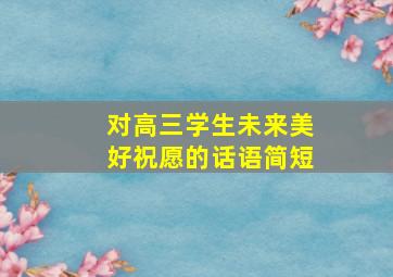 对高三学生未来美好祝愿的话语简短