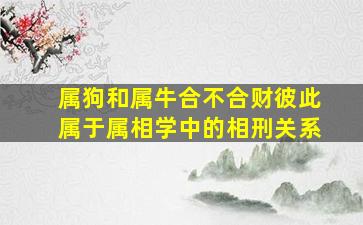 属狗和属牛合不合财彼此属于属相学中的相刑关系