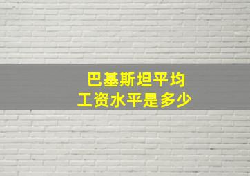 巴基斯坦平均工资水平是多少