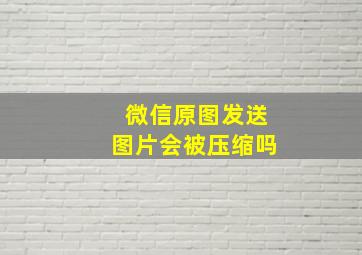 微信原图发送图片会被压缩吗