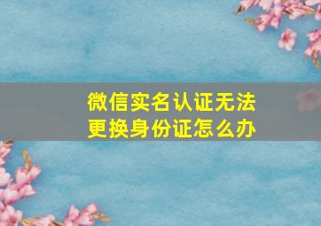 微信实名认证无法更换身份证怎么办