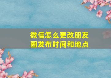 微信怎么更改朋友圈发布时间和地点