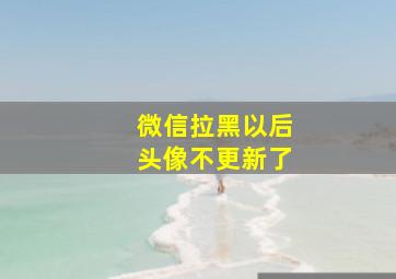 微信拉黑以后头像不更新了