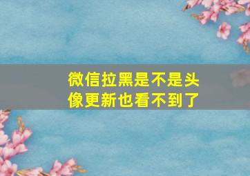 微信拉黑是不是头像更新也看不到了