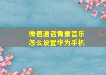 微信通话背景音乐怎么设置华为手机