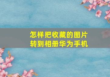 怎样把收藏的图片转到相册华为手机