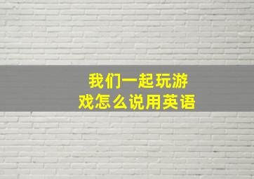 我们一起玩游戏怎么说用英语