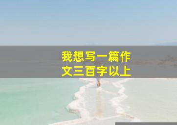 我想写一篇作文三百字以上