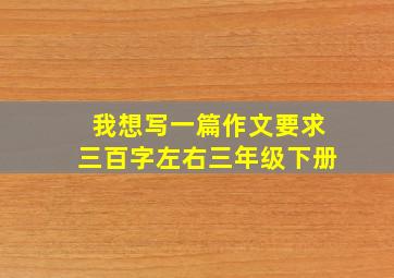 我想写一篇作文要求三百字左右三年级下册