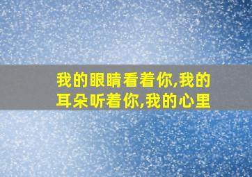 我的眼睛看着你,我的耳朵听着你,我的心里