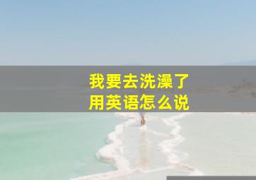 我要去洗澡了用英语怎么说