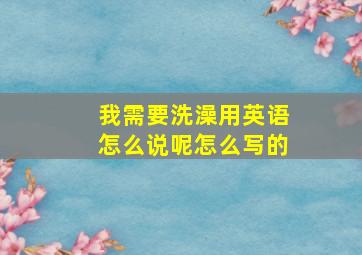 我需要洗澡用英语怎么说呢怎么写的