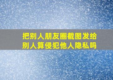 把别人朋友圈截图发给别人算侵犯他人隐私吗