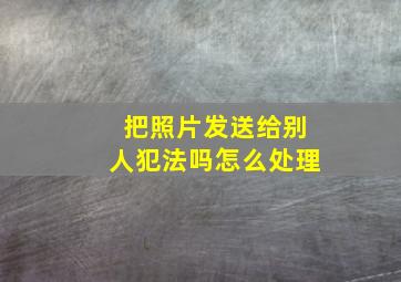 把照片发送给别人犯法吗怎么处理