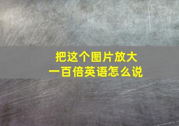 把这个图片放大一百倍英语怎么说