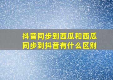 抖音同步到西瓜和西瓜同步到抖音有什么区别