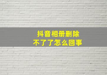 抖音相册删除不了了怎么回事