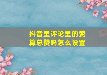 抖音里评论里的赞算总赞吗怎么设置