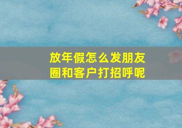 放年假怎么发朋友圈和客户打招呼呢