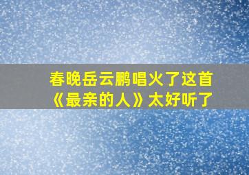 春晚岳云鹏唱火了这首《最亲的人》太好听了