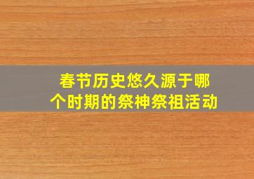 春节历史悠久源于哪个时期的祭神祭祖活动