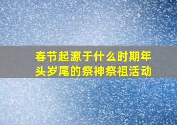 春节起源于什么时期年头岁尾的祭神祭祖活动