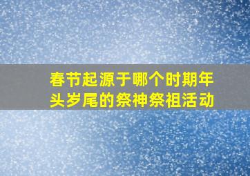 春节起源于哪个时期年头岁尾的祭神祭祖活动