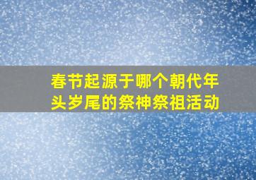 春节起源于哪个朝代年头岁尾的祭神祭祖活动